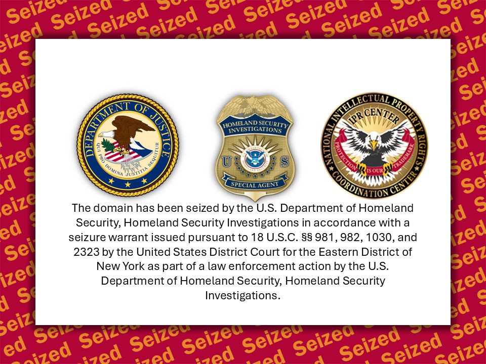 The domain has been seized by the U.S. Department of Homeland Security, Homeland Security Investigations in accordance with a seizure warrant issued pursuant to 18 U.S.C. §§ 981, 982, 1030, and 2323 by the United States District Court for the Eastern District of New York as part of a law enforcement action by the U.S. Department of Homeland Security, Homeland Security Investigations.